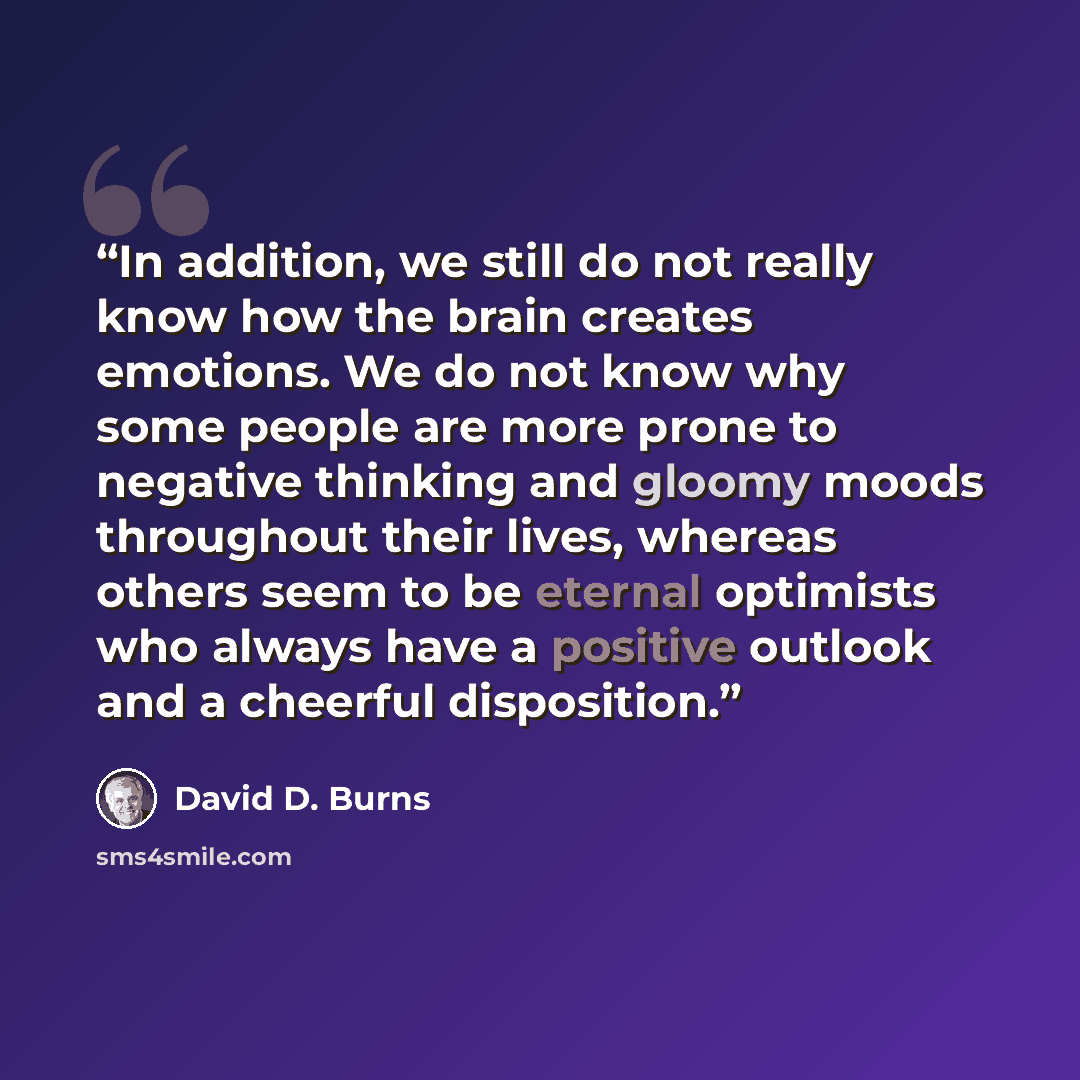 “In addition, we still do not really know how the brain creates emotions. We do not know why some people are more prone to negative thinking and gloomy moods throughout their lives, whereas others seem to be eternal optimists who always have a positive outlook and a cheerful disposition.” quote by David D. Burns