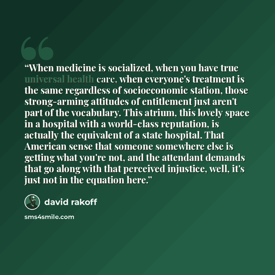 “When medicine is socialized, when you have true universal health care, when everyone's treatment is the same regardless of socioeconomic station, those strong-arming attitudes of entitlement just aren't part of the vocabulary. This atrium, this lovely space in a hospital with a world-class…” quote by David Rakoff