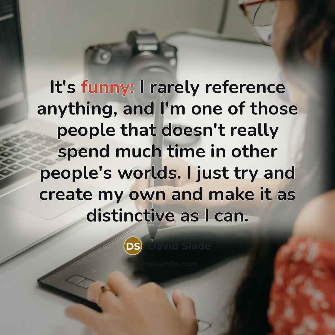 “It's funny: I rarely reference anything, and I'm one of those people that doesn't really spend much time in other people's worlds. I just try and create my own and make it as distinctive as I can.” quote by David Slade