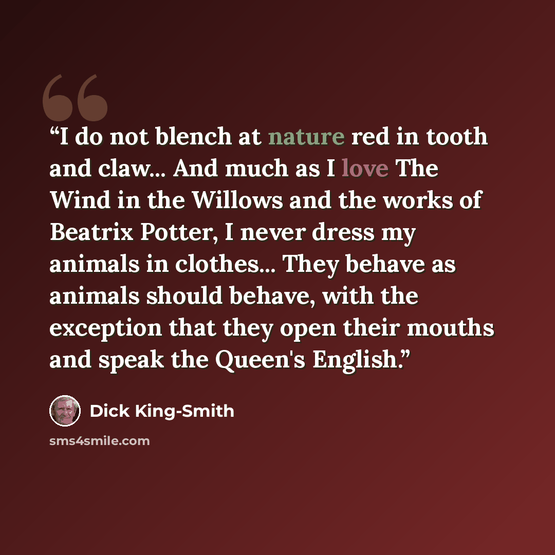 “I do not blench at nature red in tooth and claw... And much as I love The Wind in the Willows and the works of Beatrix Potter, I never dress my animals in clothes... They behave as animals should behave, with the exception that they open their mouths and speak the Queen's English.” quote by Dick King-Smith