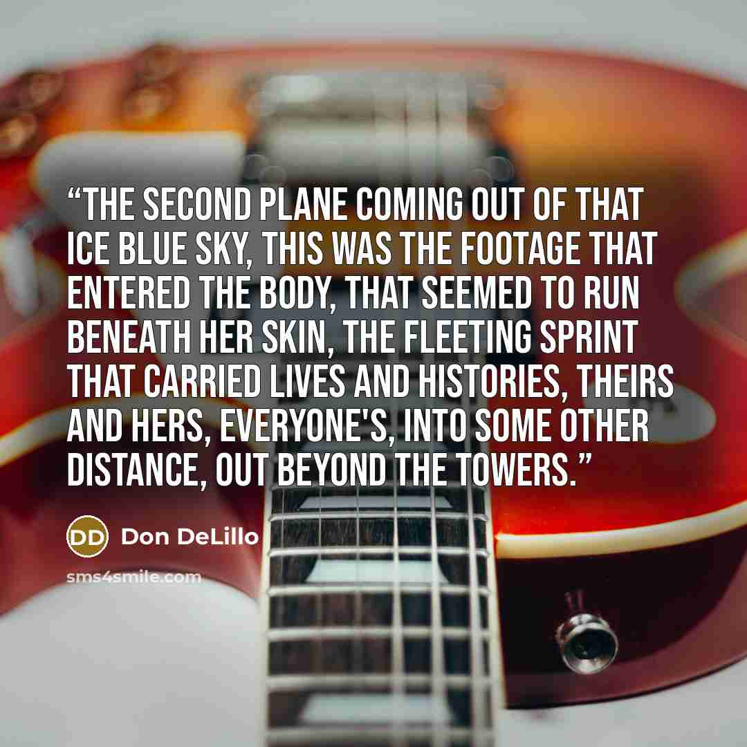 “The second plane coming out of that ice blue sky, this was the footage that entered the body, that seemed to run beneath her skin, the fleeting sprint that carried lives and histories, theirs and hers, everyone's, into some other distance, out beyond the towers.” quote by Don DeLillo