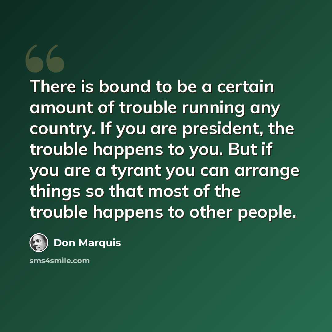 “There is bound to be a certain amount of trouble running any country. If you are president, the trouble happens to you. But if you are a tyrant you can arrange things so that most of the trouble happens to other people.” quote by Don Marquis