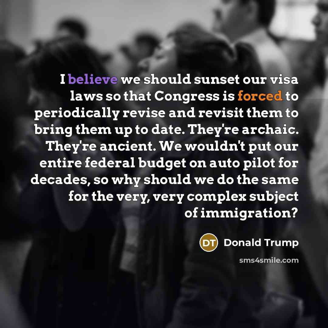 “I believe we should sunset our visa laws so that Congress is forced to periodically revise and revisit them to bring them up to date. They're archaic. They're ancient. We wouldn't put our entire federal budget on auto pilot for decades, so why should we do the same for the very, very complex…” quote by Donald Trump
