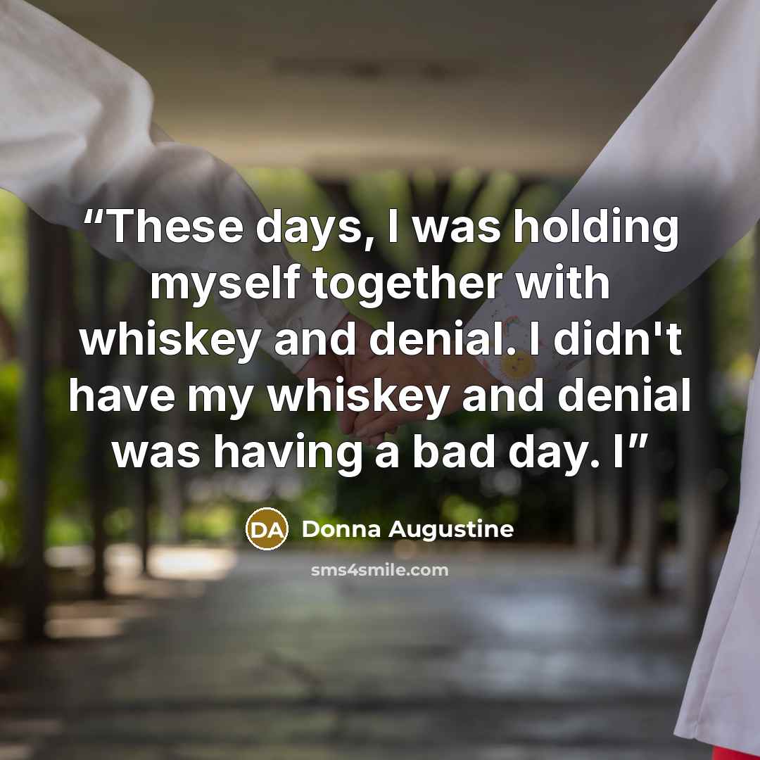 “These days, I was holding myself together with whiskey and denial. I didn't have my whiskey and denial was having a bad day. I” quote by Donna Augustine