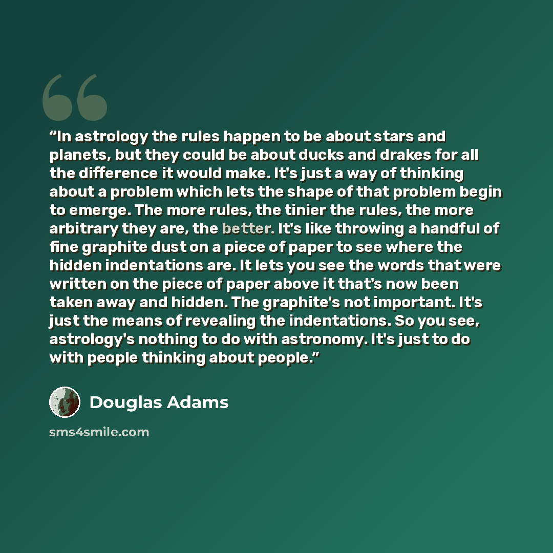 “In astrology the rules happen to be about stars and planets, but they could be about ducks and drakes for all the difference it would make. It's just a way of thinking about a problem which lets the shape of that problem begin to emerge. The more rules, the tinier the rules, the more arbitrary…” quote by Douglas Adams