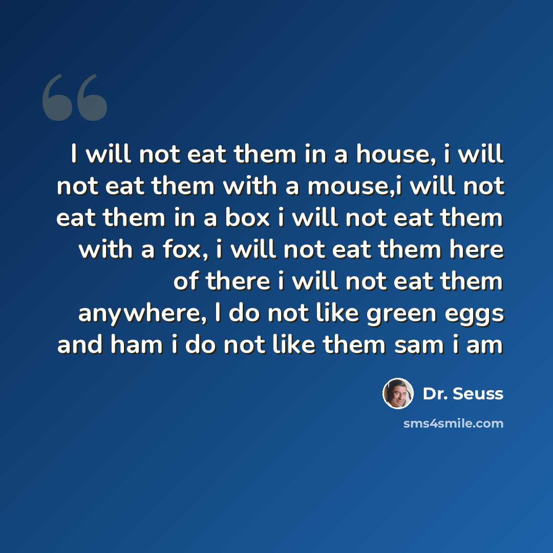 “I will not eat them in a house, i will not eat them with a mouse,i will not eat them in a box i will not eat them with a fox, i will not eat them here of there i will not eat them anywhere, I do not like green eggs and ham i do not like them sam i am” quote by Dr. Seuss