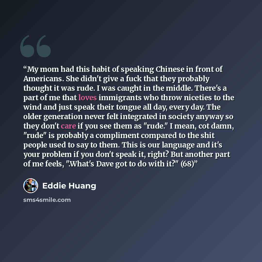 “My mom had this habit of speaking Chinese in front of Americans. She didn't give a fuck that they probably thought it was rude. I was caught in the middle. There's a part of me that loves immigrants who throw niceties to the wind and just speak their tongue all day, every day. The older generation…” quote by Eddie Huang