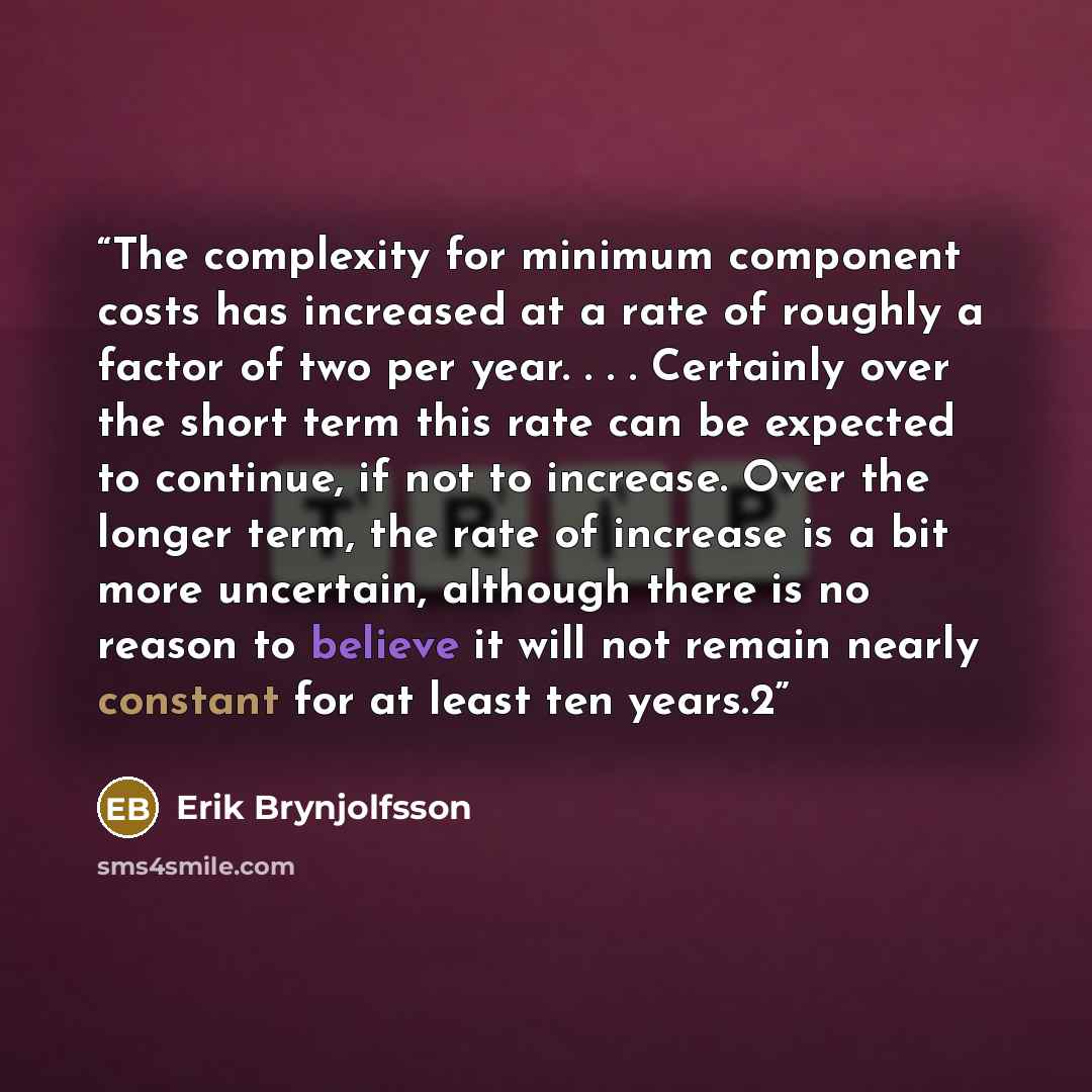 “The complexity for minimum component costs has increased at a rate of roughly a factor of two per year. . . . Certainly over the short term this rate can be expected to continue, if not to increase. Over the longer term, the rate of increase is a bit more uncertain, although there is no reason to…” quote by Erik Brynjolfsson