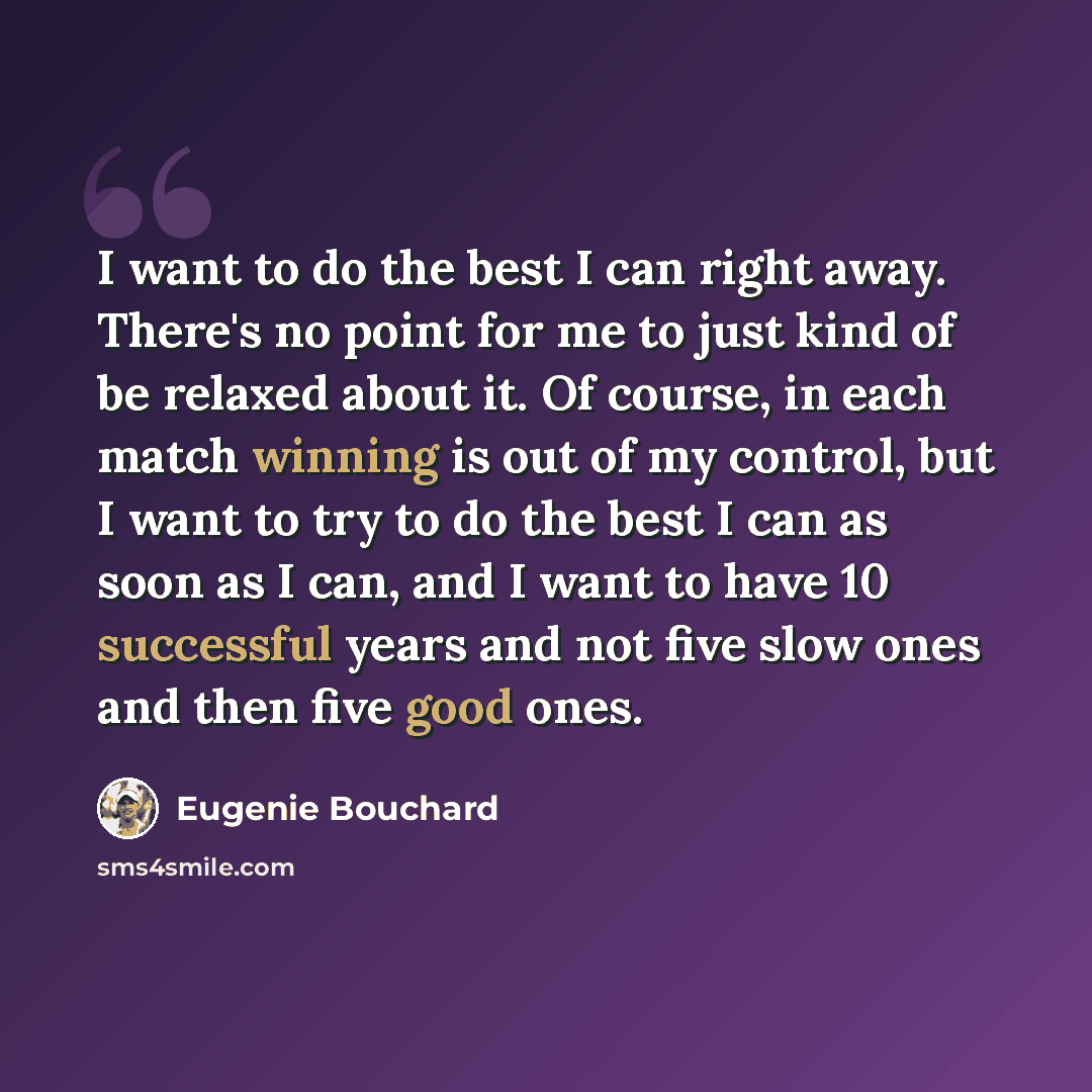 “I want to do the best I can right away. There's no point for me to just kind of be relaxed about it. Of course, in each match winning is out of my control, but I want to try to do the best I can as soon as I can, and I want to have 10 successful years and not five slow ones and then five good ones.” quote by Eugenie Bouchard