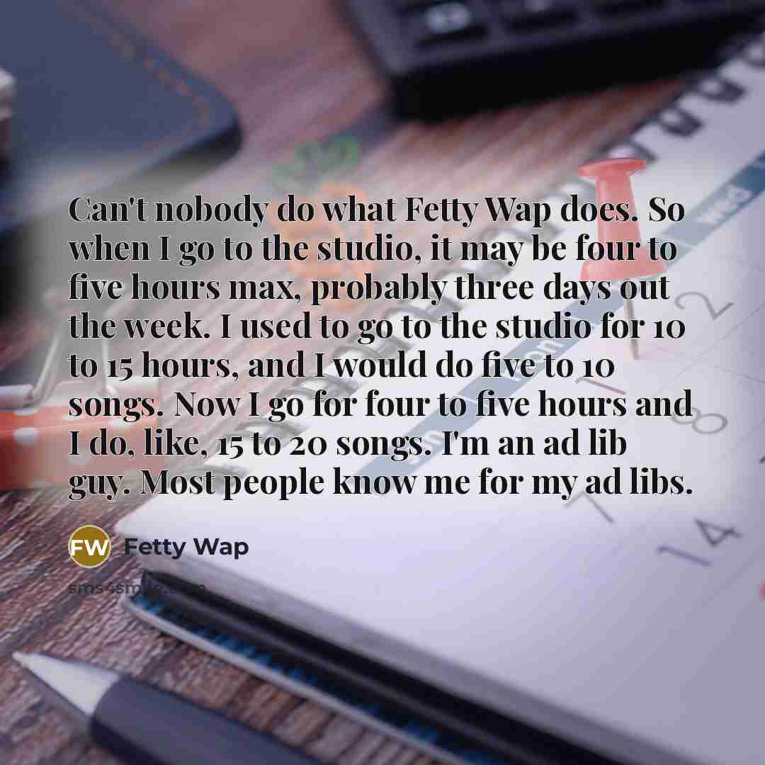 “Can't nobody do what Fetty Wap does. So when I go to the studio, it may be four to five hours max, probably three days out the week. I used to go to the studio for 10 to 15 hours, and I would do five to 10 songs. Now I go for four to five hours and I do, like, 15 to 20 songs. I'm an ad lib guy…” quote by Fetty Wap