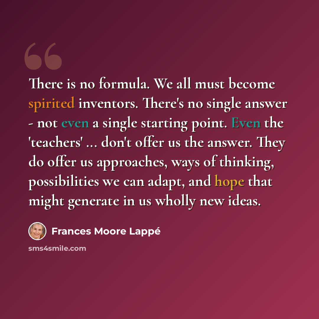 “There is no formula. We all must become spirited inventors. There's no single answer - not even a single starting point. Even the 'teachers' ... don't offer us the answer. They do offer us approaches, ways of thinking, possibilities we can adapt, and hope that might generate in us wholly new ideas.” quote by Frances Moore Lappé