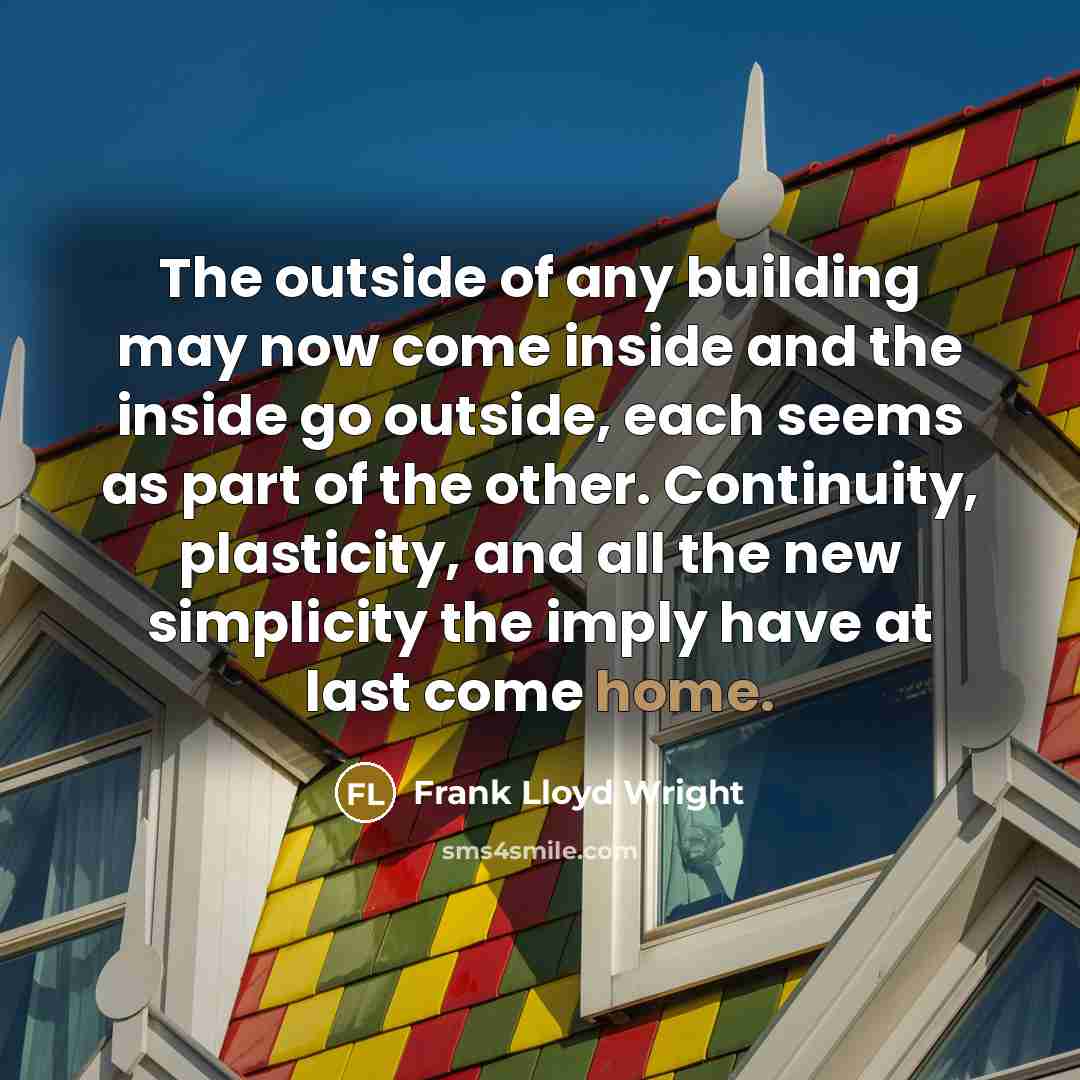 “The outside of any building may now come inside and the inside go outside, each seems as part of the other. Continuity, plasticity, and all the new simplicity the imply have at last come home.” quote by Frank Lloyd Wright