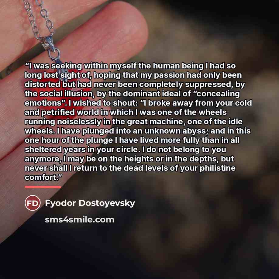 “I was seeking within myself the human being I had so long lost sight of, hoping that my passion had only been distorted but had never been completely suppressed, by the social illusion, by the dominant ideal of “concealing emotions”. I wished to shout: “I broke away from your cold and petrified…” quote by Fyodor Dostoyevsky