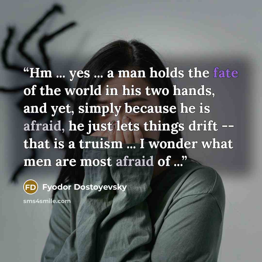 “Hm ... yes ... a man holds the fate of the world in his two hands, and yet, simply because he is afraid, he just lets things drift -- that is a truism ... I wonder what men are most afraid of ...” quote by Fyodor Dostoyevsky