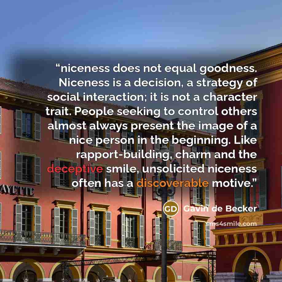 “niceness does not equal goodness. Niceness is a decision, a strategy of social interaction; it is not a character trait. People seeking to control others almost always present the image of a nice person in the beginning. Like rapport-building, charm and the deceptive smile, unsolicited niceness…” quote by Gavin de Becker