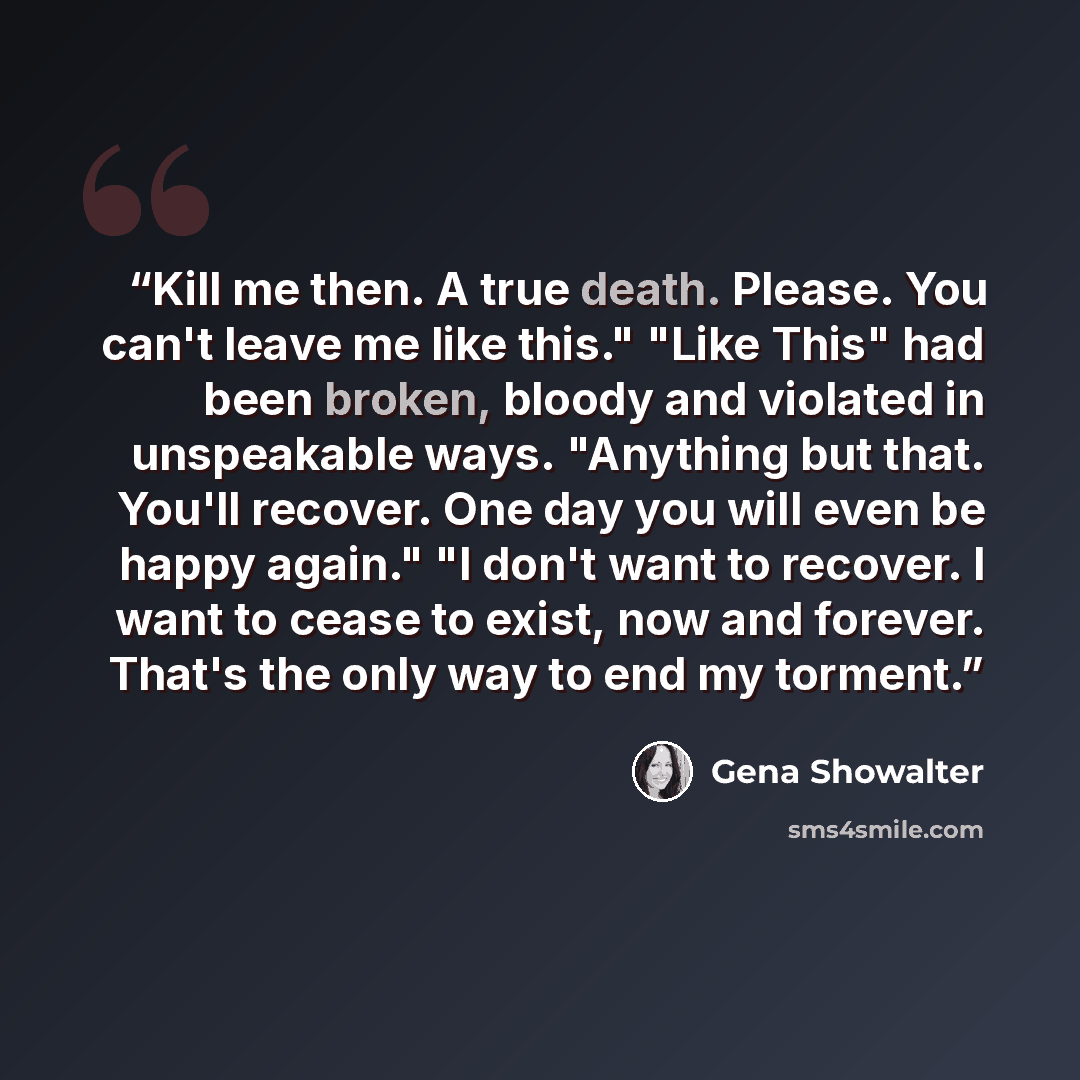 “Kill me then. A true death. Please. You can't leave me like this." "Like This" had been broken, bloody and violated in unspeakable ways. "Anything but that. You'll recover. One day you will even be happy again." "I don't want to recover. I want to cease to exist, now and forever. That's the only…” quote by Gena Showalter