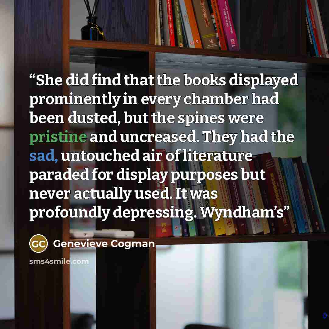 “She did find that the books displayed prominently in every chamber had been dusted, but the spines were pristine and uncreased. They had the sad, untouched air of literature paraded for display purposes but never actually used. It was profoundly depressing. Wyndham’s” quote by Genevieve Cogman