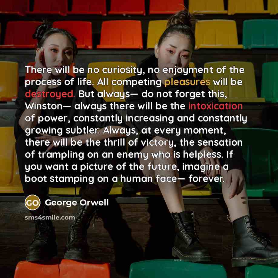 “There will be no curiosity, no enjoyment of the process of life. All competing pleasures will be destroyed. But always— do not forget this, Winston— always there will be the intoxication of power, constantly increasing and constantly growing subtler. Always, at every moment, there will be the…” quote by George Orwell