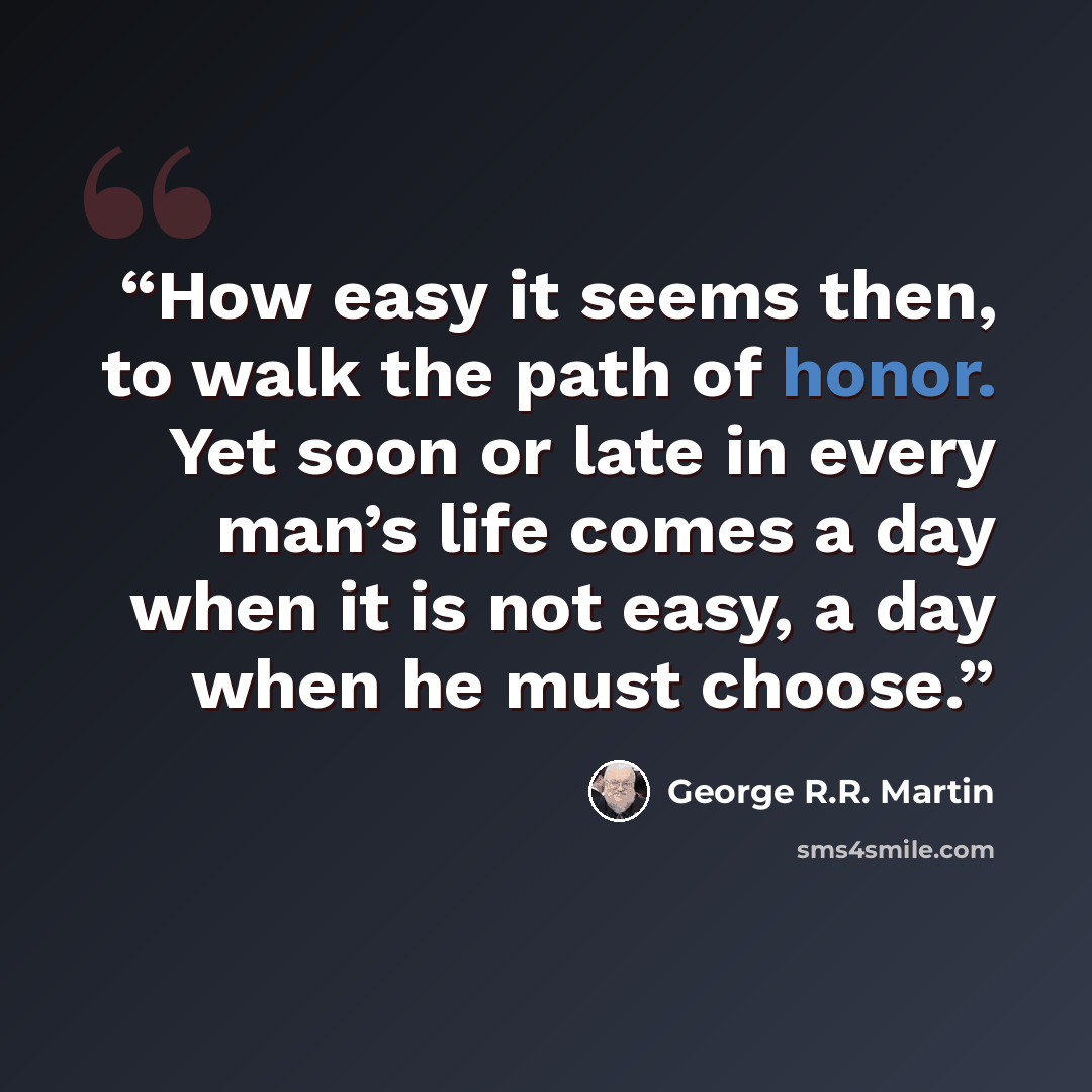 “How easy it seems then, to walk the path of honor. Yet soon or late in every man’s life comes a day when it is not easy, a day when he must choose.” quote by George R.R. Martin