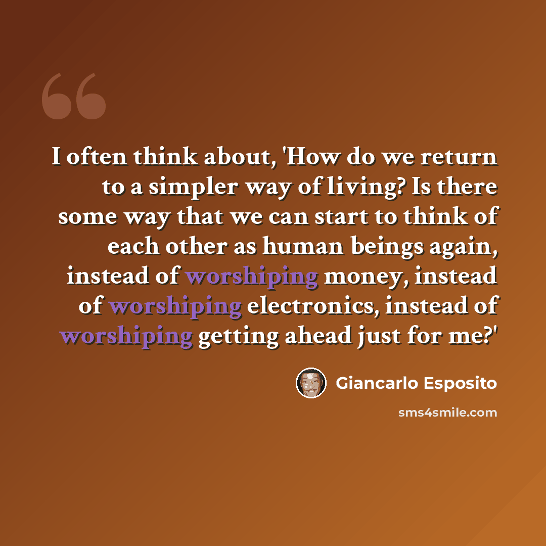 “I often think about, 'How do we return to a simpler way of living? Is there some way that we can start to think of each other as human beings again, instead of worshiping money, instead of worshiping electronics, instead of worshiping getting ahead just for me?'” quote by Giancarlo Esposito