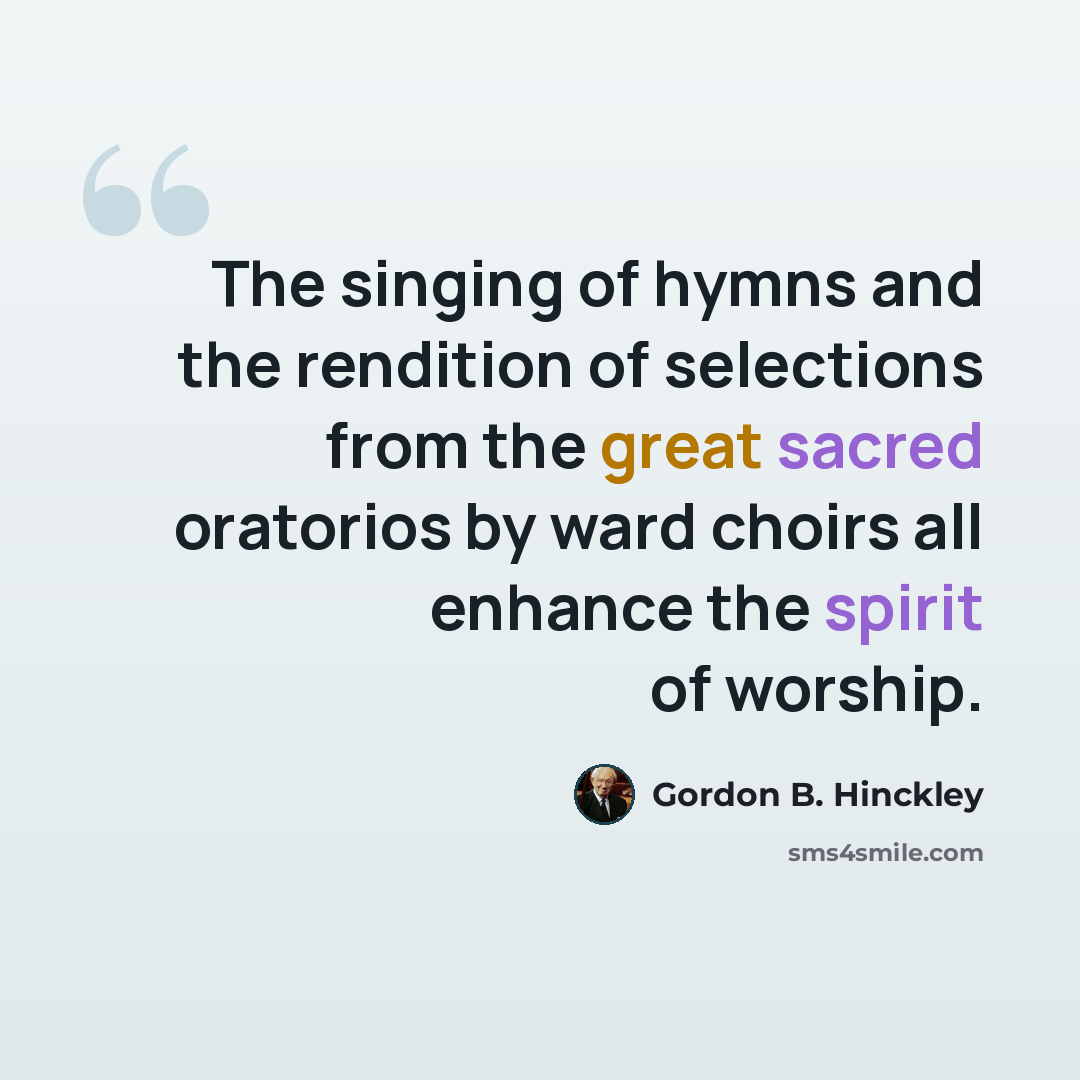 “The singing of hymns and the rendition of selections from the great sacred oratorios by ward choirs all enhance the spirit of worship.” quote by Gordon B. Hinckley