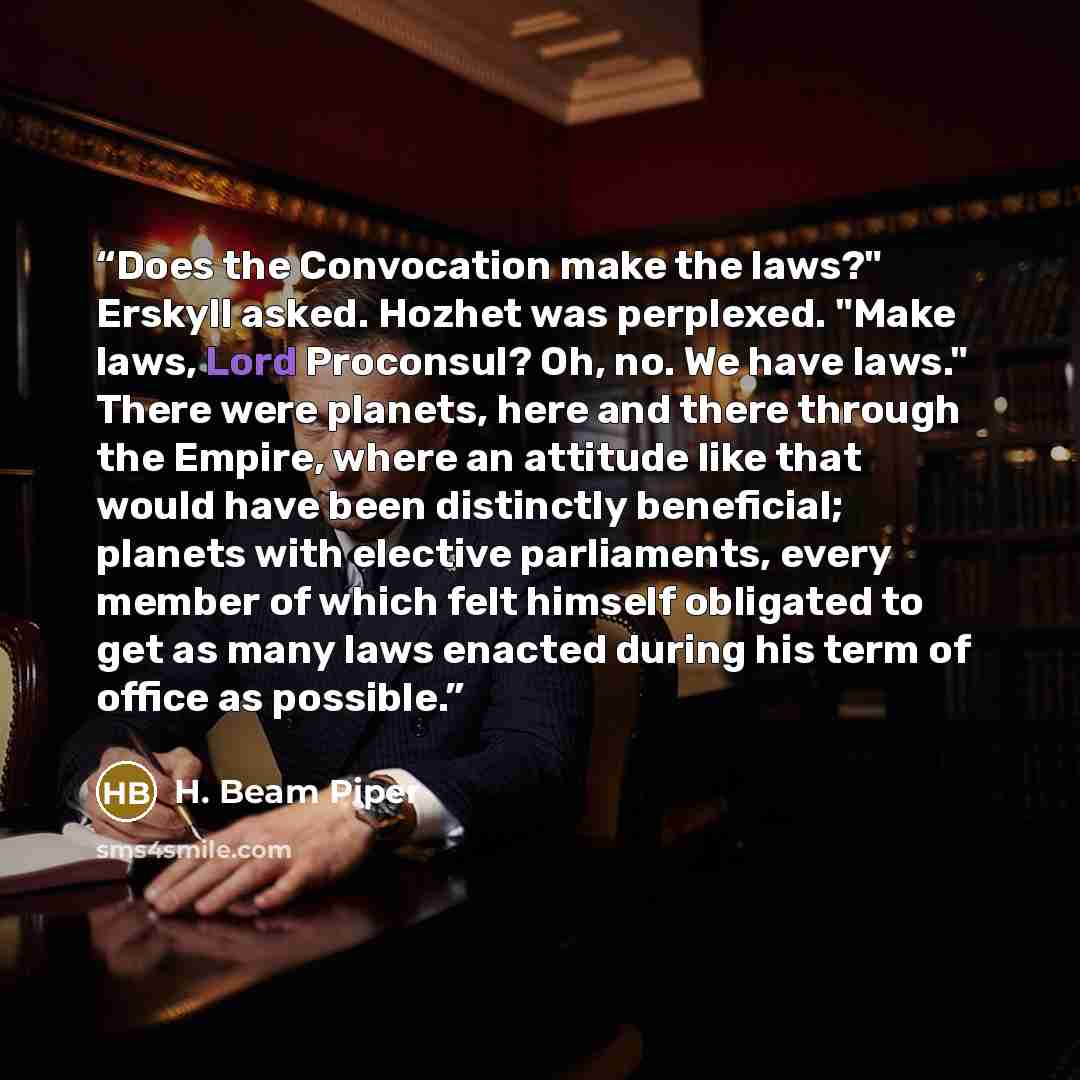 “Does the Convocation make the laws?" Erskyll asked. Hozhet was perplexed. "Make laws, Lord Proconsul? Oh, no. We have laws." There were planets, here and there through the Empire, where an attitude like that would have been distinctly beneficial; planets with elective parliaments, every member of…” quote by H. Beam Piper