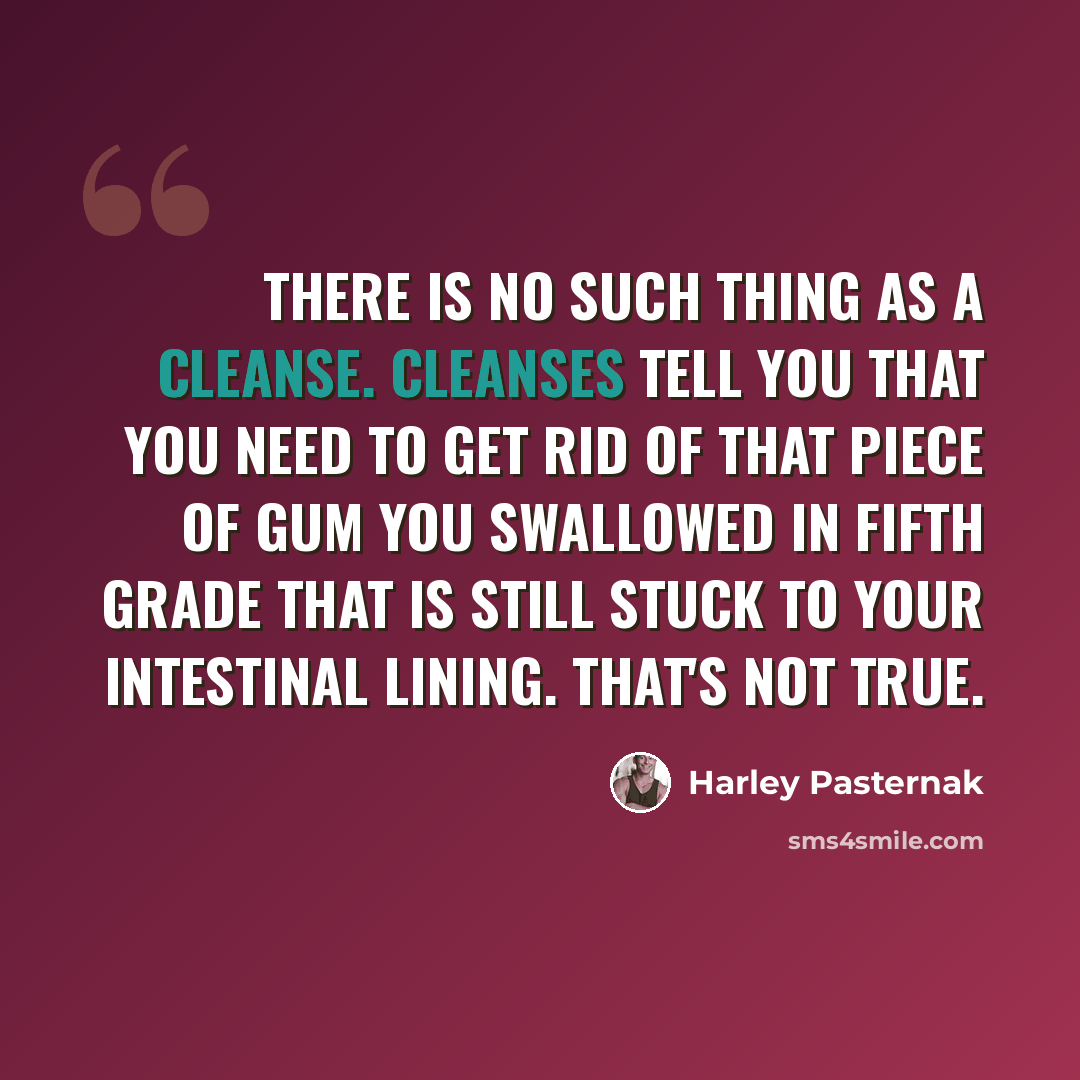 “There is no such thing as a cleanse. Cleanses tell you that you need to get rid of that piece of gum you swallowed in fifth grade that is still stuck to your intestinal lining. That's not true.” quote by Harley Pasternak