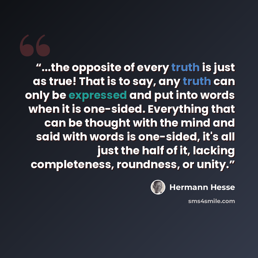 “...the opposite of every truth is just as true! That is to say, any truth can only be expressed and put into words when it is one-sided. Everything that can be thought with the mind and said with words is one-sided, it's all just the half of it, lacking completeness, roundness, or unity.” quote by Hermann Hesse
