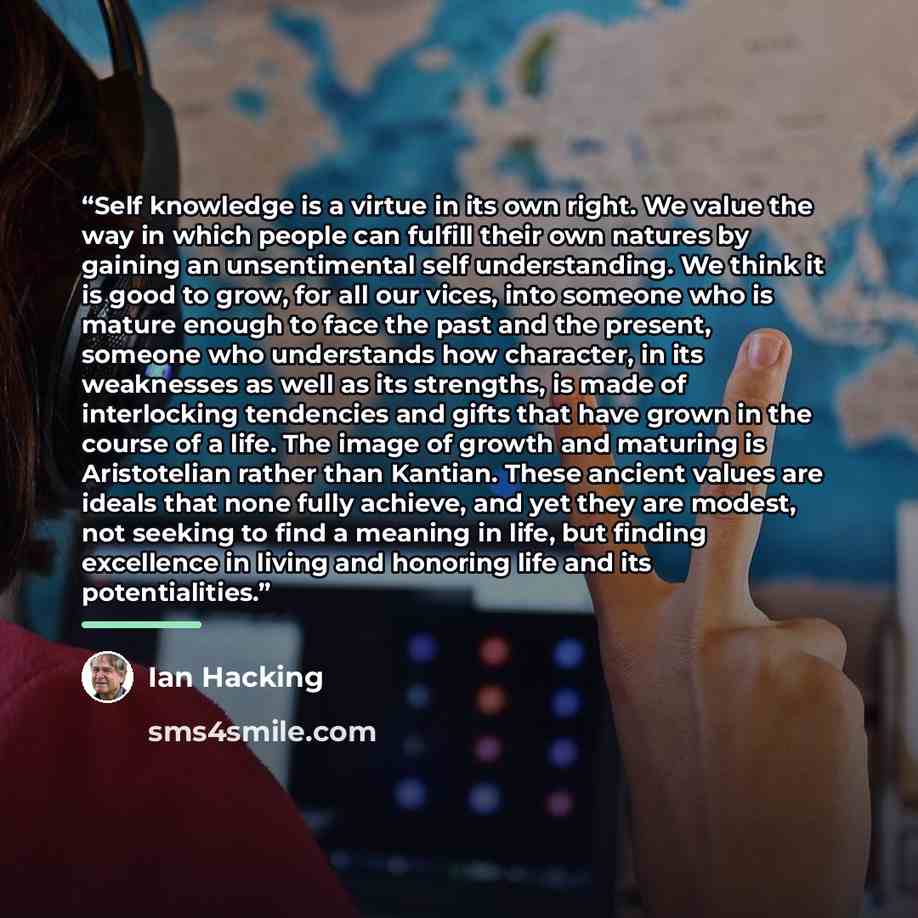 “Self knowledge is a virtue in its own right. We value the way in which people can fulfill their own natures by gaining an unsentimental self understanding. We think it is good to grow, for all our vices, into someone who is mature enough to face the past and the present, someone who understands…” quote by Ian Hacking