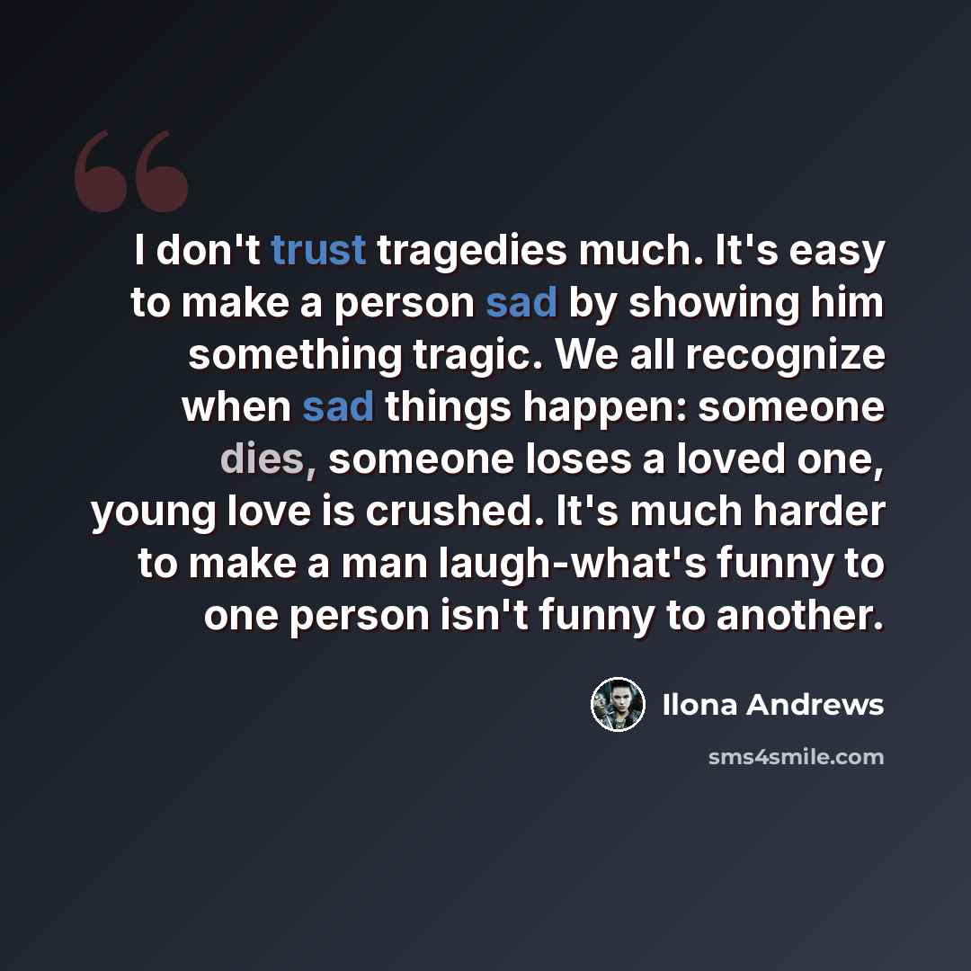 “I don't trust tragedies much. It's easy to make a person sad by showing him something tragic. We all recognize when sad things happen: someone dies, someone loses a loved one, young love is crushed. It's much harder to make a man laugh-what's funny to one person isn't funny to another.” quote by Ilona Andrews