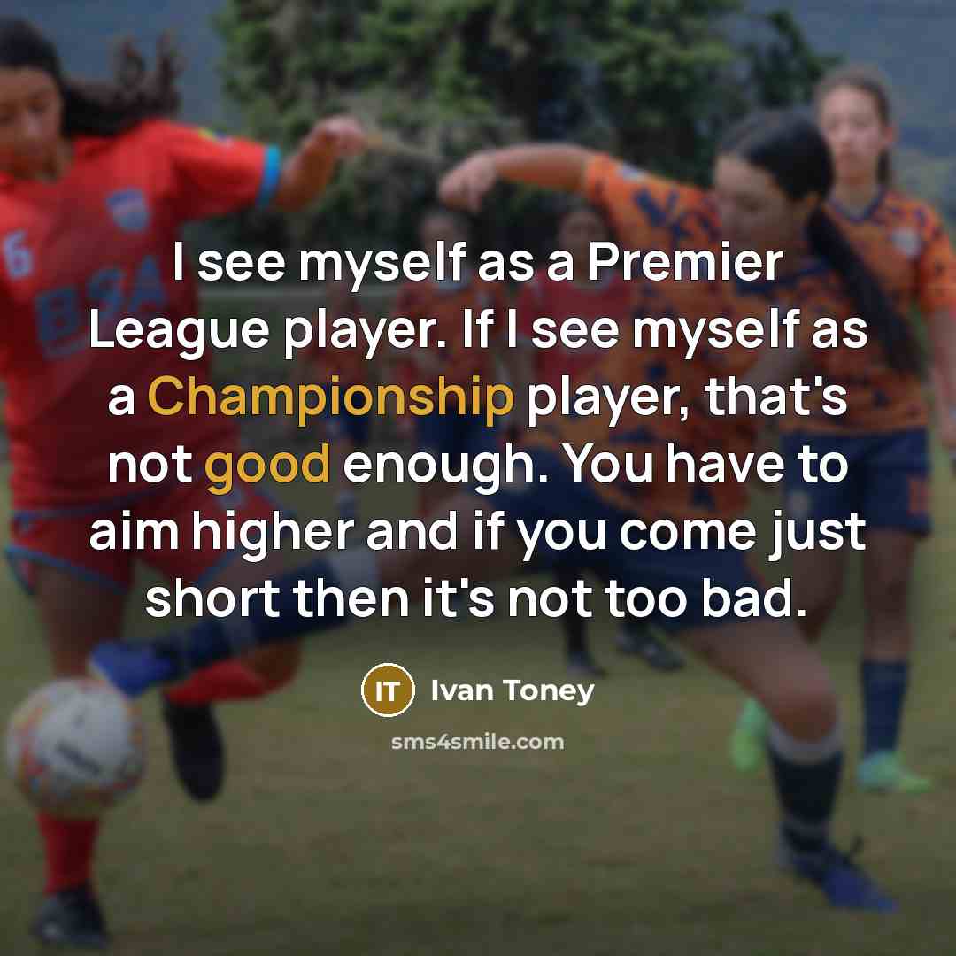 “I see myself as a Premier League player. If I see myself as a Championship player, that's not good enough. You have to aim higher and if you come just short then it's not too bad.” quote by Ivan Toney