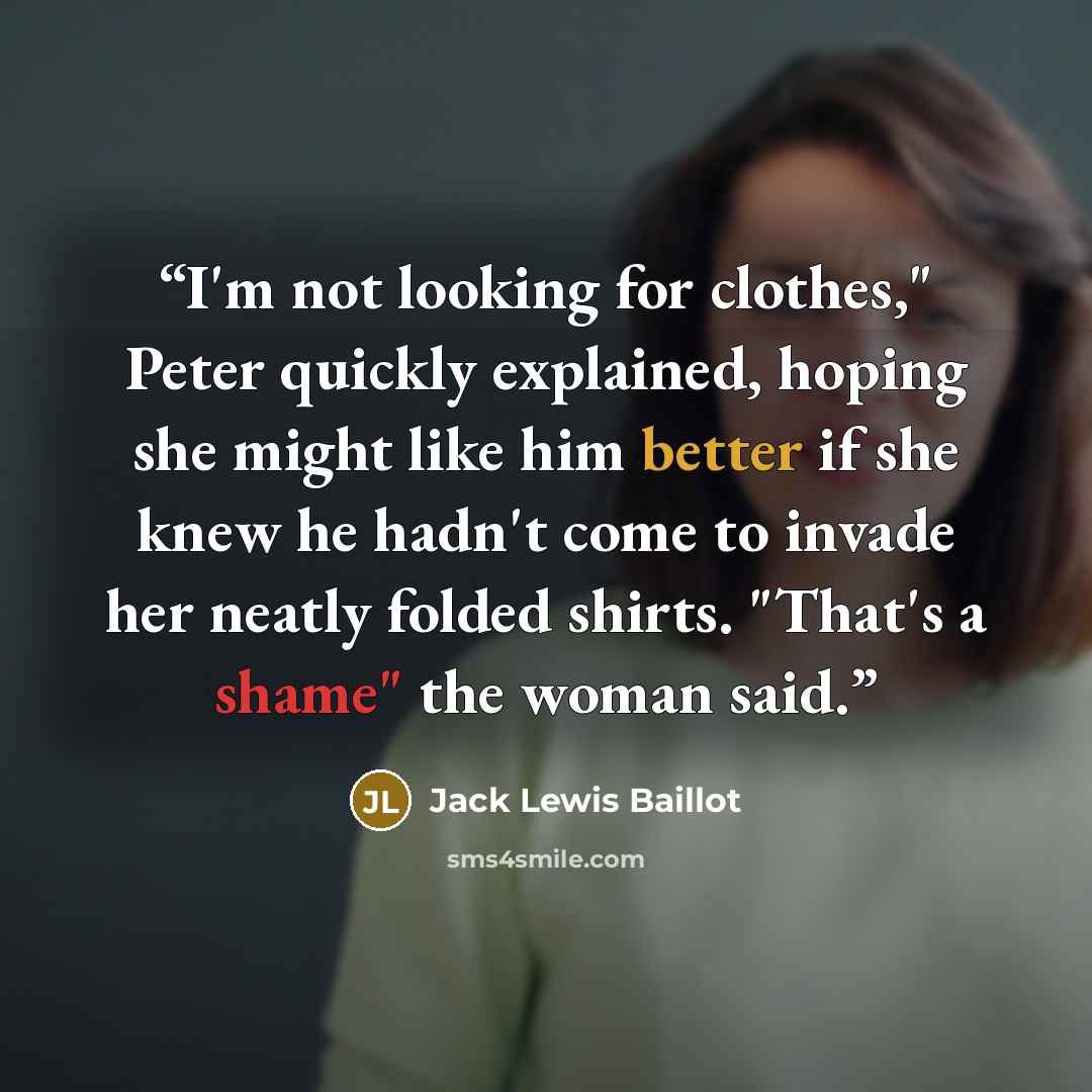 “I'm not looking for clothes," Peter quickly explained, hoping she might like him better if she knew he hadn't come to invade her neatly folded shirts. "That's a shame" the woman said.” quote by Jack Lewis Baillot