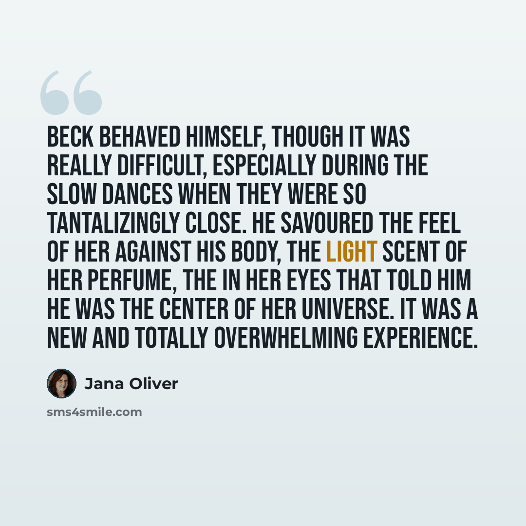 “Beck behaved himself, though it was really difficult, especially during the slow dances when they were so tantalizingly close. He savoured the feel of her against his body, the light scent of her perfume, the in her eyes that told him he was the center of her universe. It was a new and totally…” quote by Jana Oliver