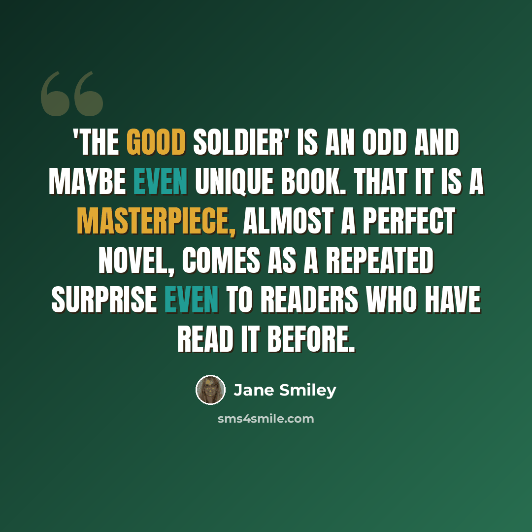 “'The Good Soldier' is an odd and maybe even unique book. That it is a masterpiece, almost a perfect novel, comes as a repeated surprise even to readers who have read it before.” quote by Jane Smiley
