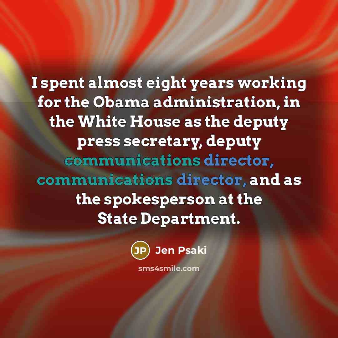 “I spent almost eight years working for the Obama administration, in the White House as the deputy press secretary, deputy communications director, communications director, and as the spokesperson at the State Department.” quote by Jen Psaki