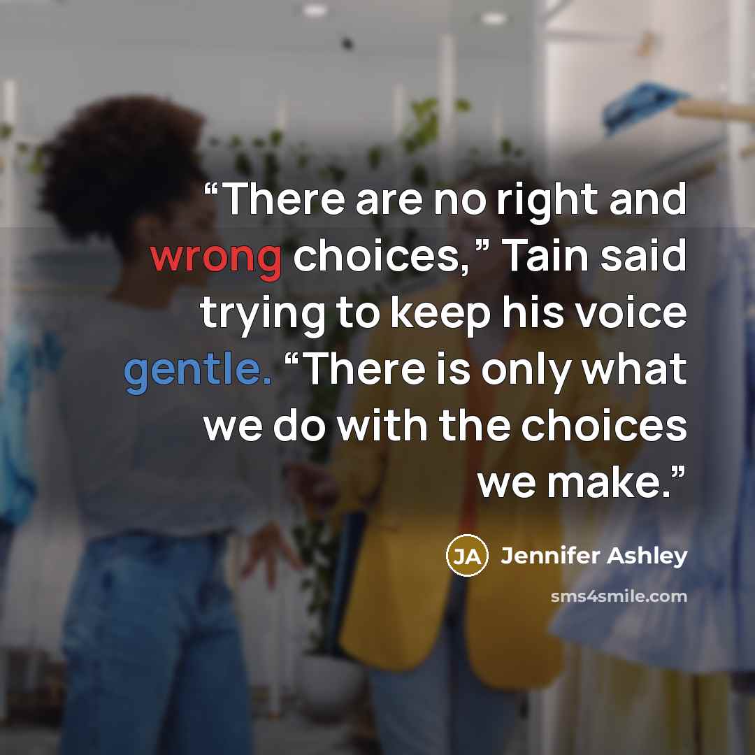 “There are no right and wrong choices,” Tain said trying to keep his voice gentle. “There is only what we do with the choices we make.” quote by Jennifer Ashley