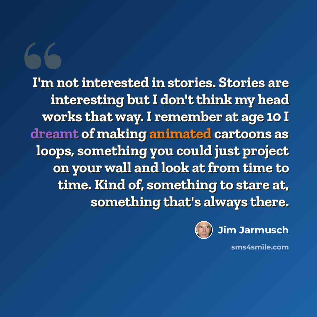 “I'm not interested in stories. Stories are interesting but I don't think my head works that way. I remember at age 10 I dreamt of making animated cartoons as loops, something you could just project on your wall and look at from time to time. Kind of, something to stare at, something that's always…” quote by Jim Jarmusch