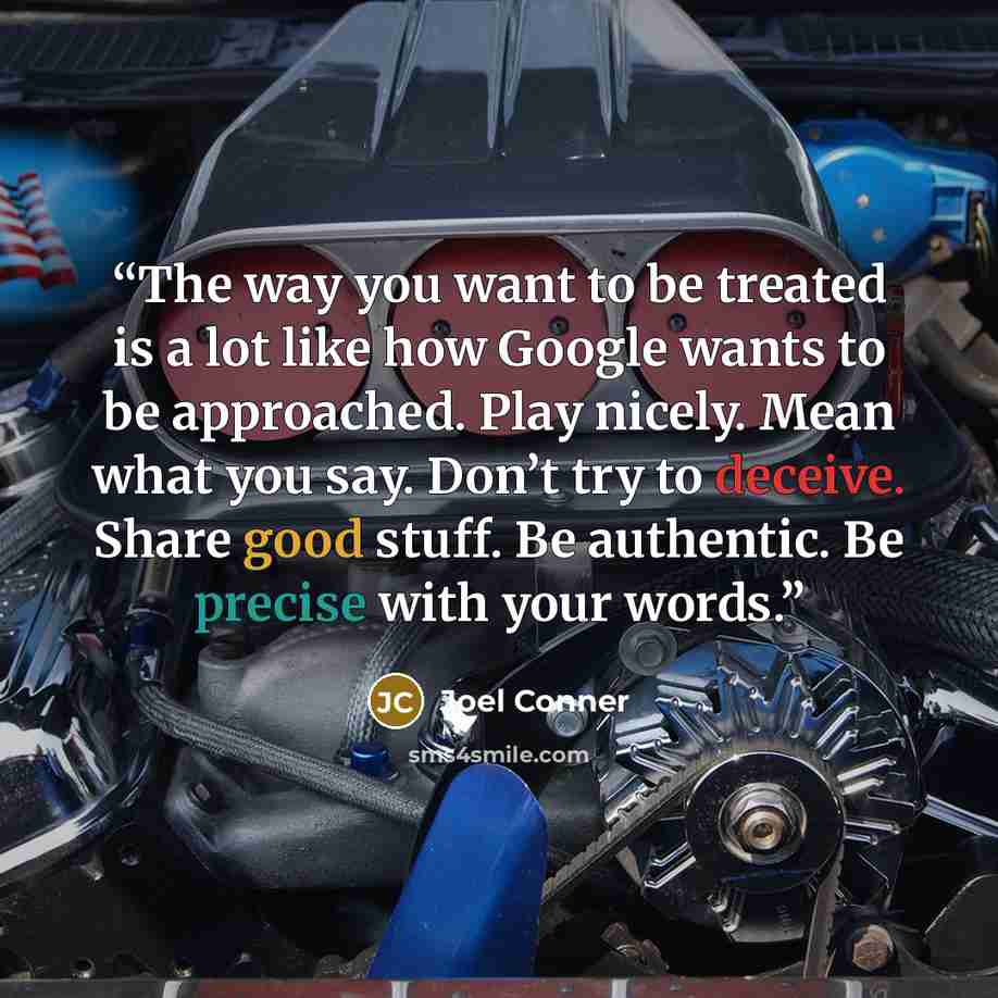 “The way you want to be treated is a lot like how Google wants to be approached. Play nicely. Mean what you say. Don’t try to deceive. Share good stuff. Be authentic. Be precise with your words.” quote by Joel Conner