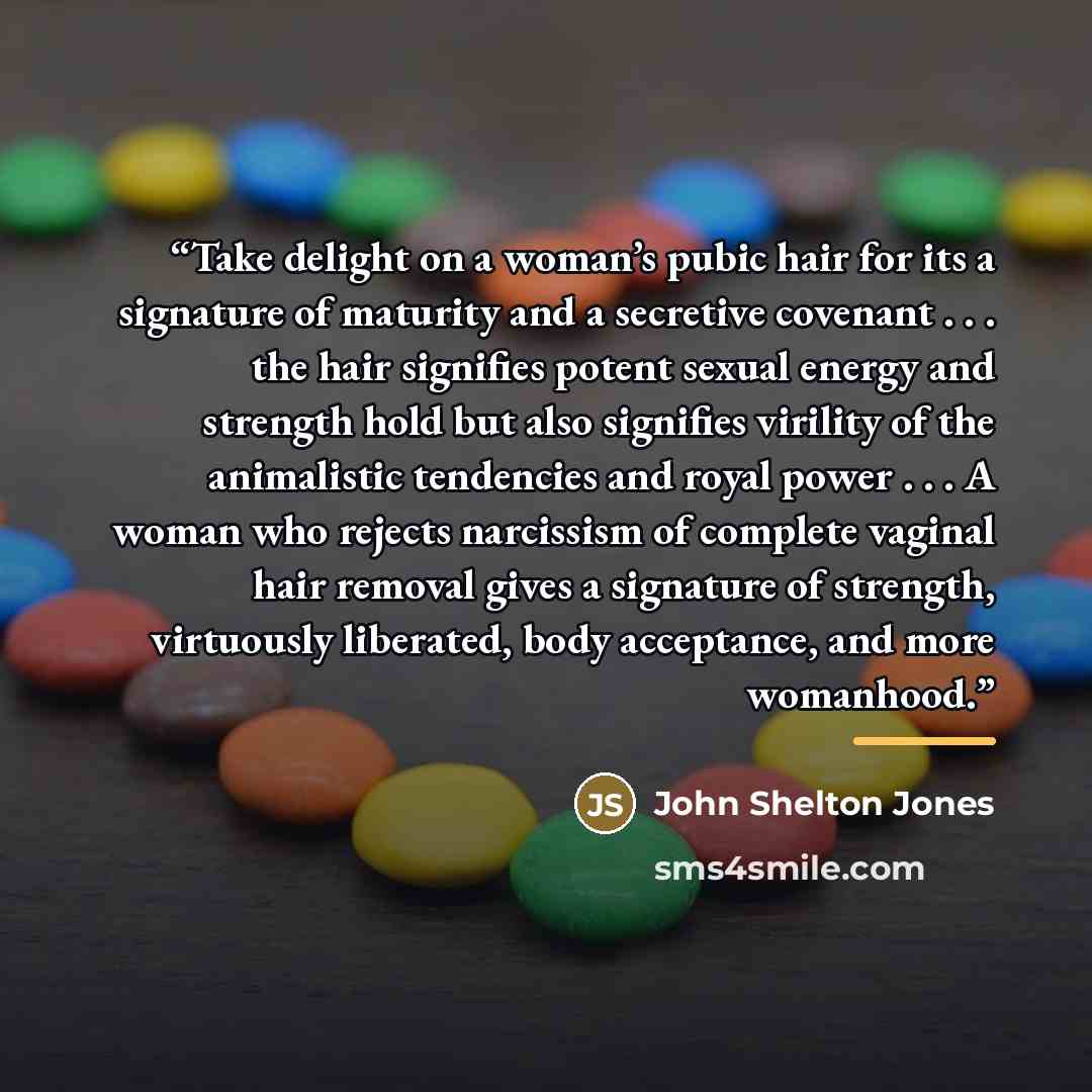 “Take delight on a woman’s pubic hair for its a signature of maturity and a secretive covenant . . . the hair signifies potent sexual energy and strength hold but also signifies virility of the animalistic tendencies and royal power . . . A woman who rejects narcissism of complete vaginal hair…” quote by John Shelton Jones