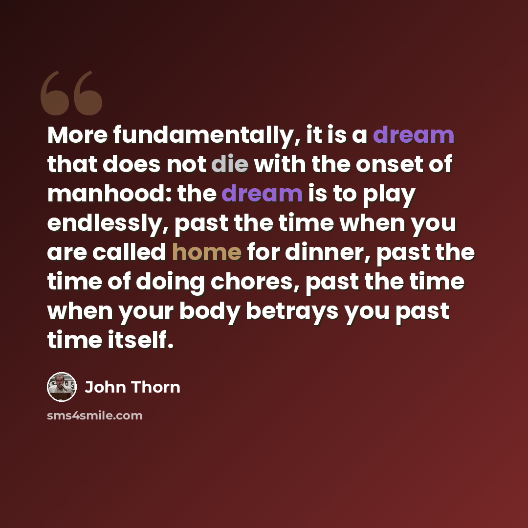 “More fundamentally, it is a dream that does not die with the onset of manhood: the dream is to play endlessly, past the time when you are called home for dinner, past the time of doing chores, past the time when your body betrays you past time itself.” quote by John Thorn