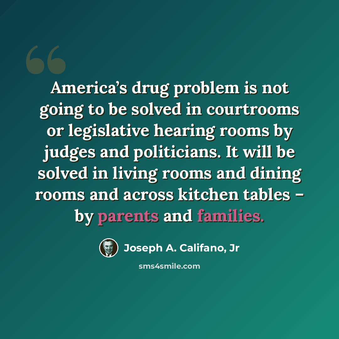 “America’s drug problem is not going to be solved in courtrooms or legislative hearing rooms by judges and politicians. It will be solved in living rooms and dining rooms and across kitchen tables – by parents and families.” quote by Joseph A. Califano, Jr