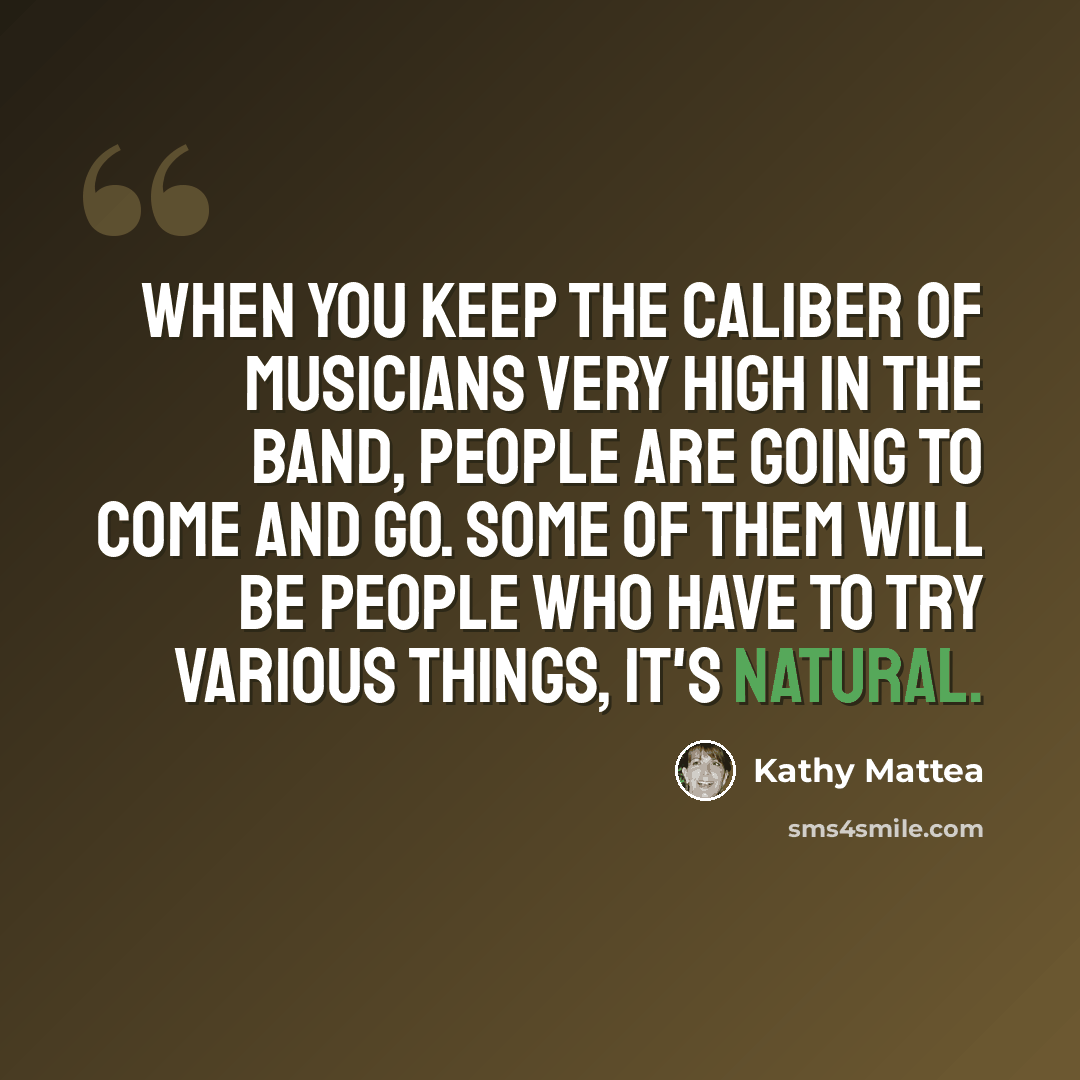 “When you keep the caliber of musicians very high in the band, people are going to come and go. Some of them will be people who have to try various things, it's natural.” quote by Kathy Mattea
