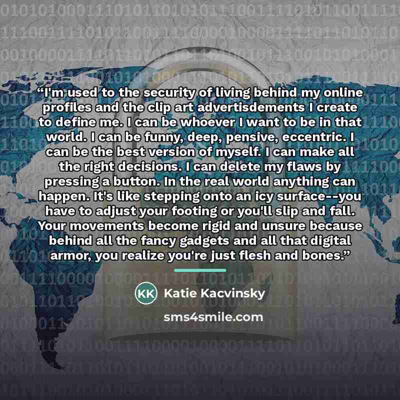 “I'm used to the security of living behind my online profiles and the clip art advertisdements I create to define me. I can be whoever I want to be in that world. I can be funny, deep, pensive, eccentric. I can be the best version of myself. I can make all the right decisions. I can delete my flaws…” quote by Katie Kacvinsky