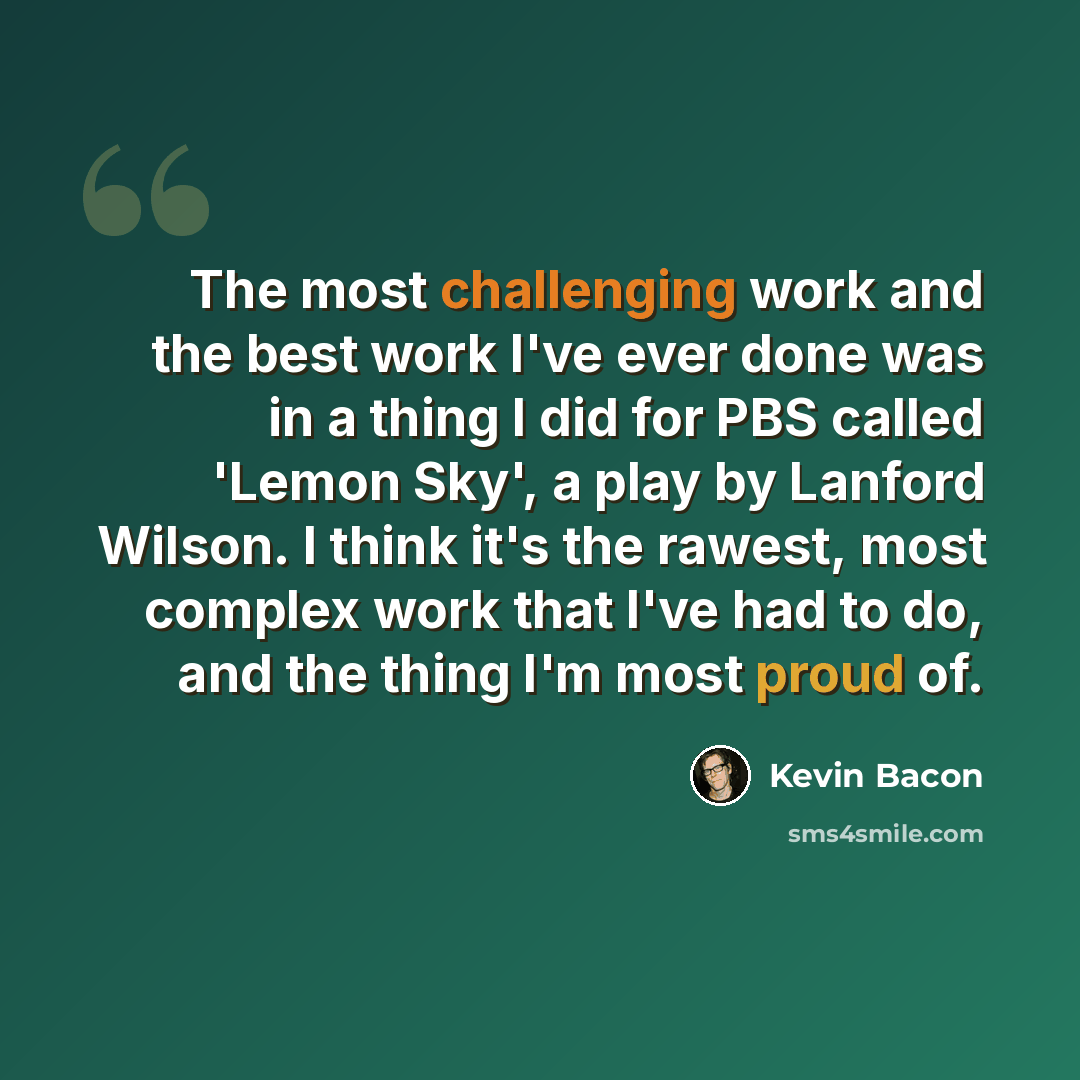 “The most challenging work and the best work I've ever done was in a thing I did for PBS called 'Lemon Sky', a play by Lanford Wilson. I think it's the rawest, most complex work that I've had to do, and the thing I'm most proud of.” quote by Kevin Bacon