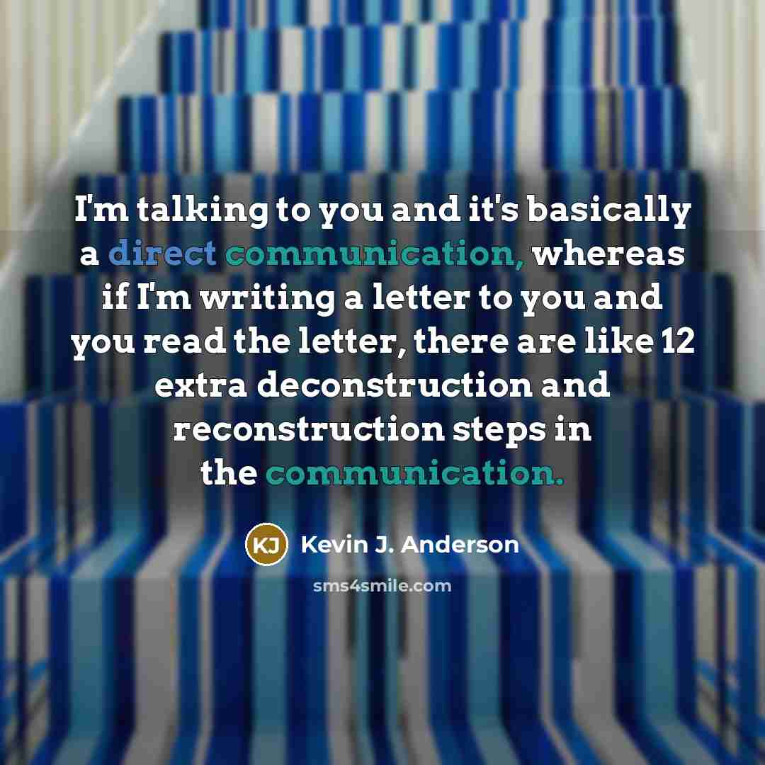 “I'm talking to you and it's basically a direct communication, whereas if I'm writing a letter to you and you read the letter, there are like 12 extra deconstruction and reconstruction steps in the communication.” quote by Kevin J. Anderson