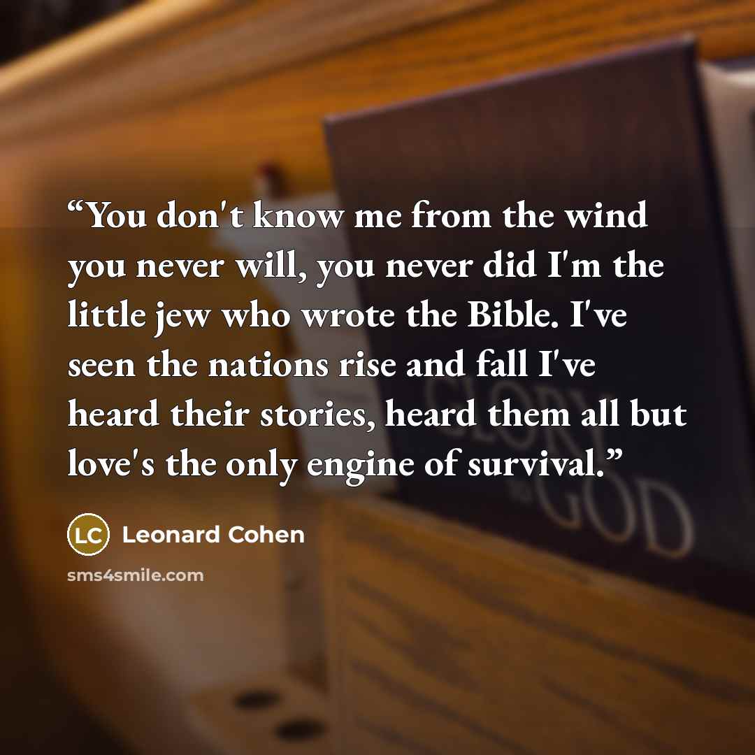 “You don't know me from the wind you never will, you never did I'm the little jew who wrote the Bible. I've seen the nations rise and fall I've heard their stories, heard them all but love's the only engine of survival.” quote by Leonard Cohen