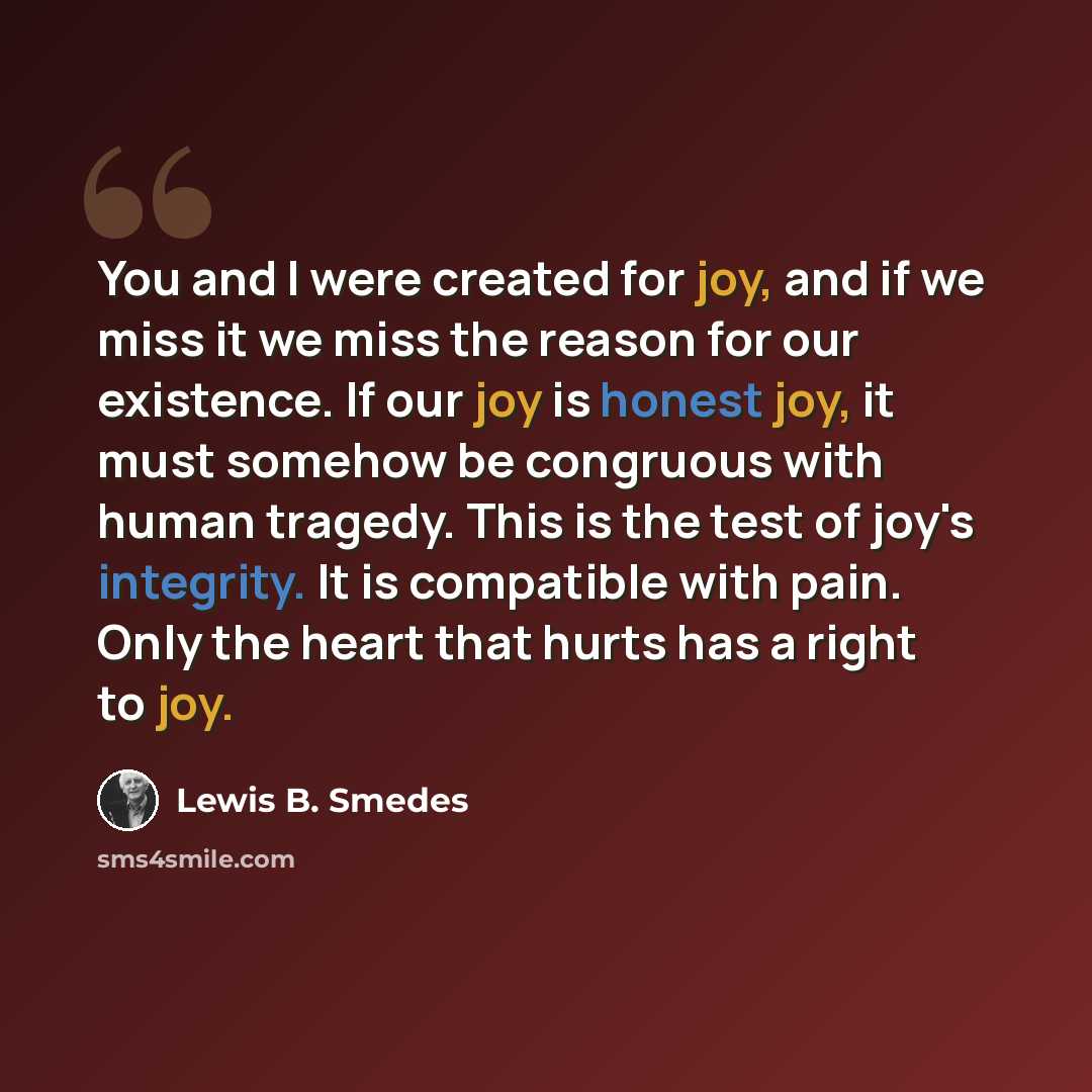 “You and I were created for joy, and if we miss it we miss the reason for our existence. If our joy is honest joy, it must somehow be congruous with human tragedy. This is the test of joy's integrity. It is compatible with pain. Only the heart that hurts has a right to joy.” quote by Lewis B. Smedes