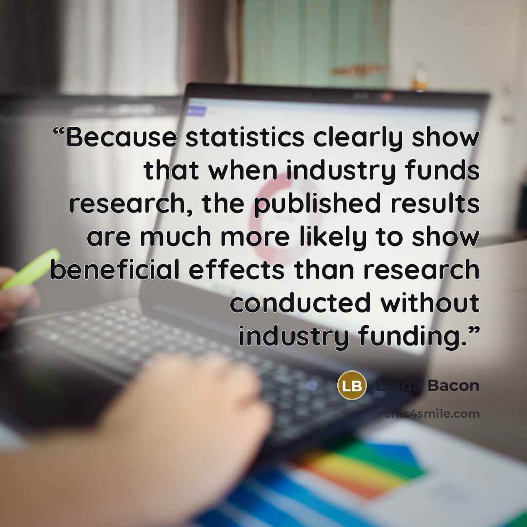 “Because statistics clearly show that when industry funds research, the published results are much more likely to show beneficial effects than research conducted without industry funding.” quote by Linda Bacon