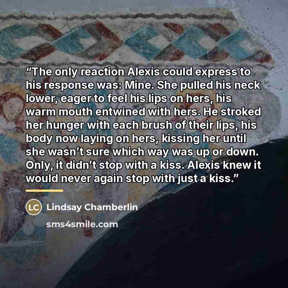 “The only reaction Alexis could express to his response was: Mine. She pulled his neck lower, eager to feel his lips on hers, his warm mouth entwined with hers. He stroked her hunger with each brush of their lips, his body now laying on hers, kissing her until she wasn’t sure which way was up or…” quote by Lindsay Chamberlin