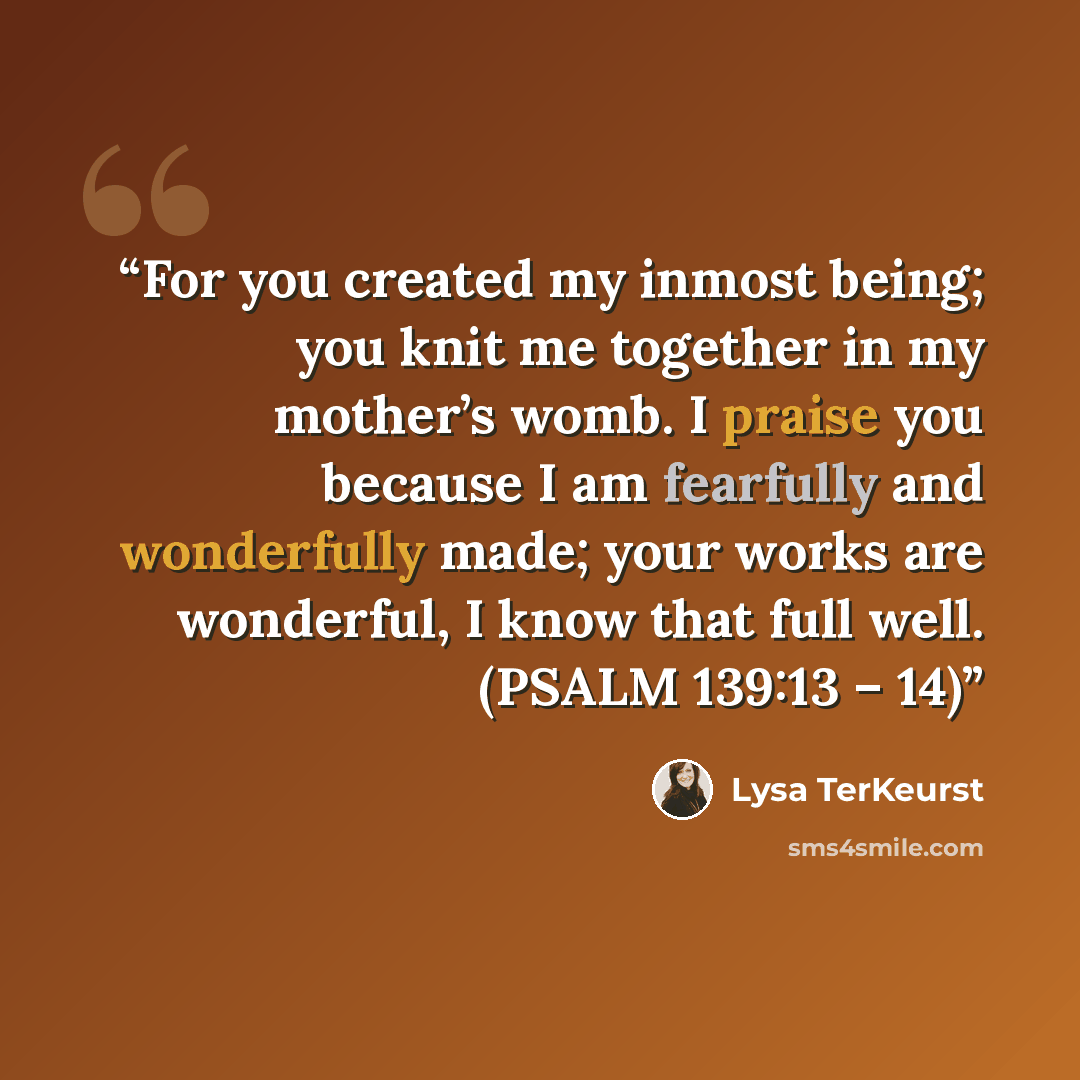 “For you created my inmost being; you knit me together in my mother’s womb. I praise you because I am fearfully and wonderfully made; your works are wonderful, I know that full well. (PSALM 139:13 – 14)” quote by Lysa TerKeurst